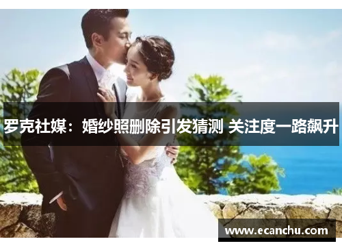 罗克社媒:婚纱照删除引发猜测 关注度一路飙升 罗克社媒:婚纱照删除引发猜测 关注度一路飙升